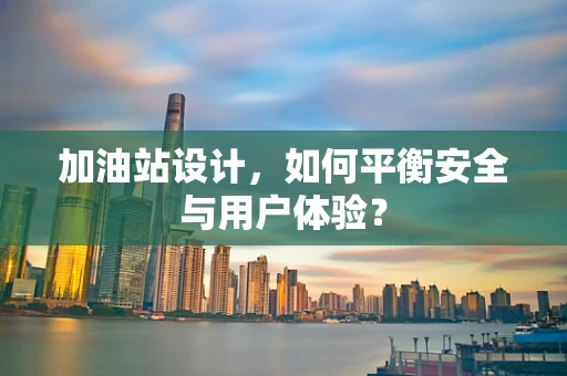 加油站设计，如何平衡安全与用户体验？