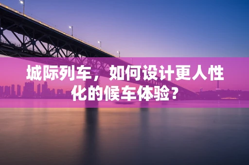 城际列车，如何设计更人性化的候车体验？