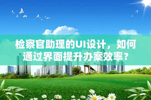 检察官助理的UI设计，如何通过界面提升办案效率？