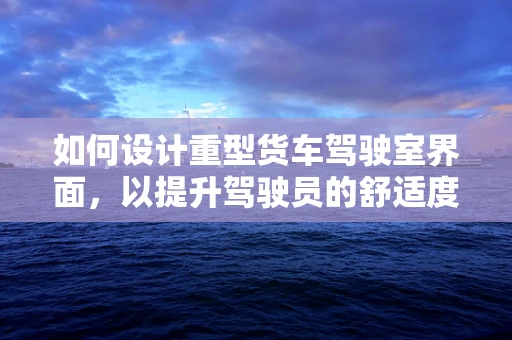 如何设计重型货车驾驶室界面，以提升驾驶员的舒适度与安全性？