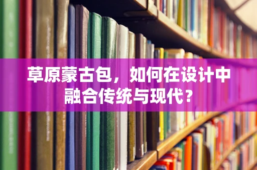 草原蒙古包，如何在设计中融合传统与现代？