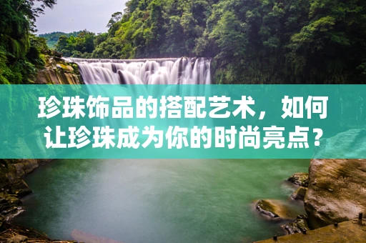 珍珠饰品的搭配艺术，如何让珍珠成为你的时尚亮点？