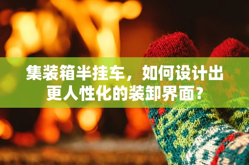集装箱半挂车，如何设计出更人性化的装卸界面？