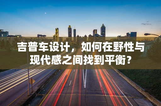 吉普车设计，如何在野性与现代感之间找到平衡？