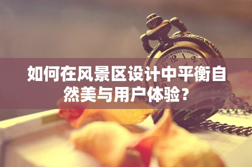 如何在风景区设计中平衡自然美与用户体验？