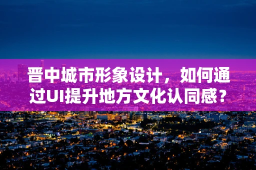 晋中城市形象设计，如何通过UI提升地方文化认同感？