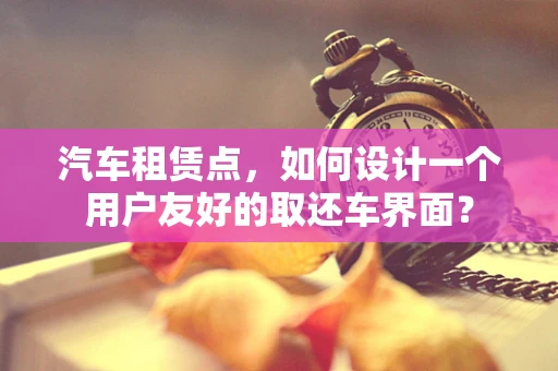 汽车租赁点，如何设计一个用户友好的取还车界面？