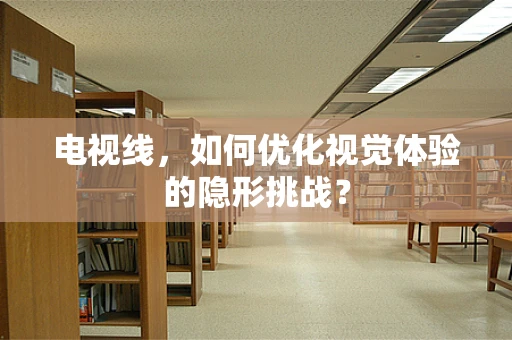 电视线，如何优化视觉体验的隐形挑战？