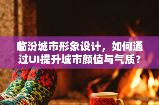 临汾城市形象设计，如何通过UI提升城市颜值与气质？