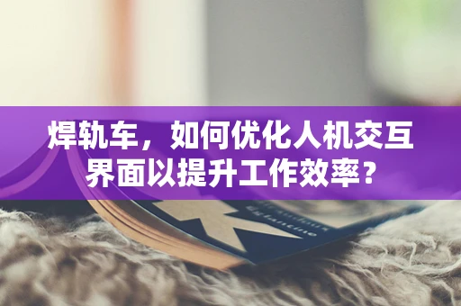 焊轨车，如何优化人机交互界面以提升工作效率？