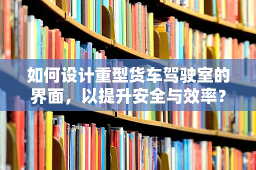 如何设计重型货车驾驶室的界面，以提升安全与效率？