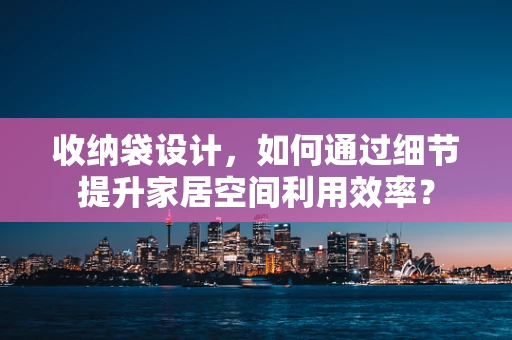 收纳袋设计，如何通过细节提升家居空间利用效率？