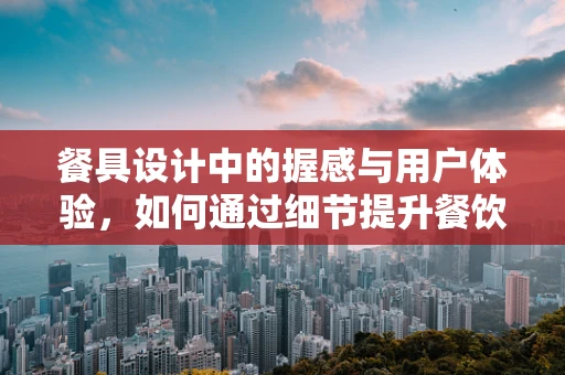 餐具设计中的握感与用户体验，如何通过细节提升餐饮体验？