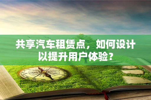 共享汽车租赁点，如何设计以提升用户体验？