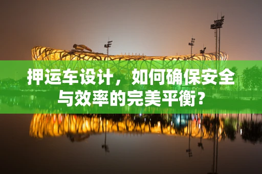 押运车设计，如何确保安全与效率的完美平衡？
