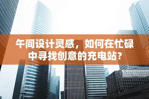 午间设计灵感，如何在忙碌中寻找创意的充电站？