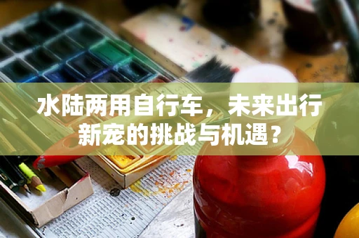 水陆两用自行车，未来出行新宠的挑战与机遇？