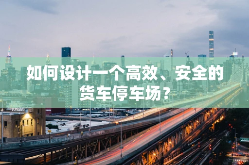 如何设计一个高效、安全的货车停车场？