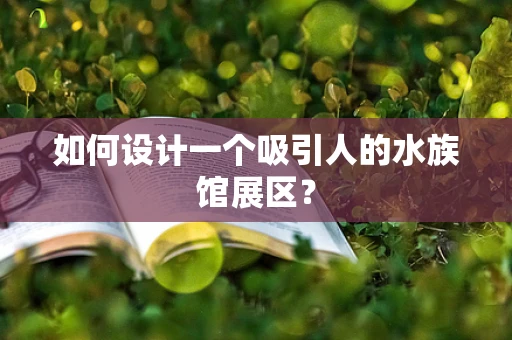 如何设计一个吸引人的水族馆展区？