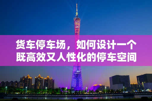 货车停车场，如何设计一个既高效又人性化的停车空间？