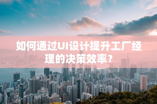 如何通过UI设计提升工厂经理的决策效率？