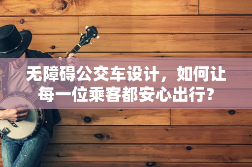 无障碍公交车设计，如何让每一位乘客都安心出行？