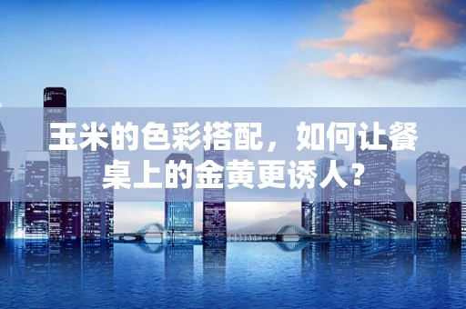 玉米的色彩搭配，如何让餐桌上的金黄更诱人？