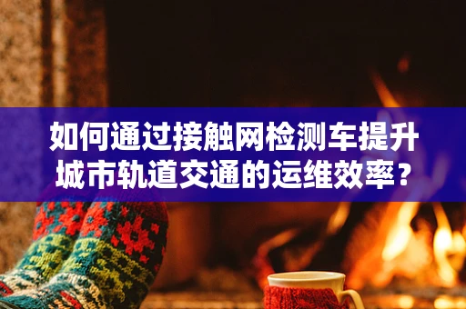 如何通过接触网检测车提升城市轨道交通的运维效率？