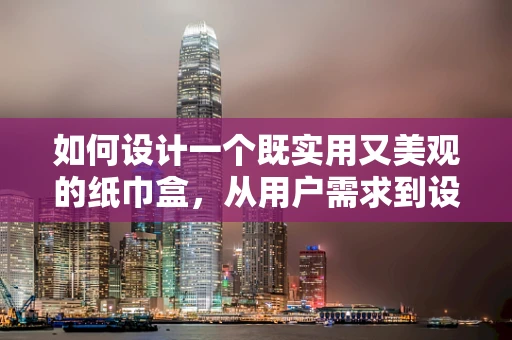 如何设计一个既实用又美观的纸巾盒，从用户需求到设计细节