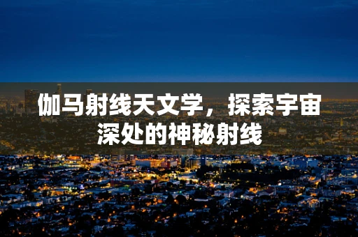 伽马射线天文学，探索宇宙深处的神秘射线