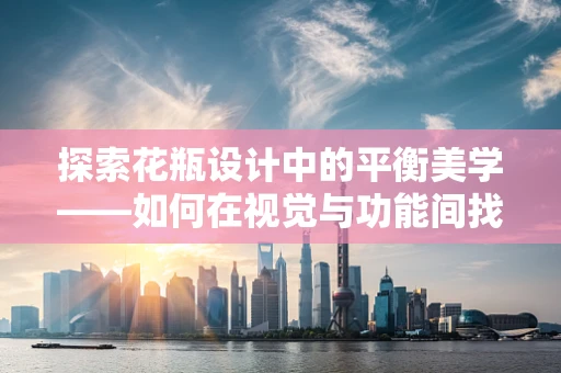 探索花瓶设计中的平衡美学——如何在视觉与功能间找到完美和谐？