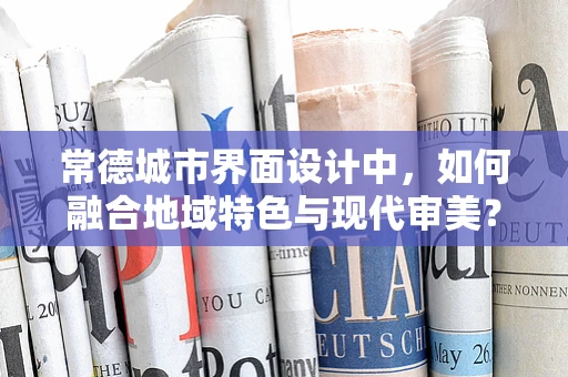 常德城市界面设计中，如何融合地域特色与现代审美？