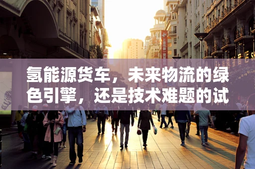 氢能源货车，未来物流的绿色引擎，还是技术难题的试验场？