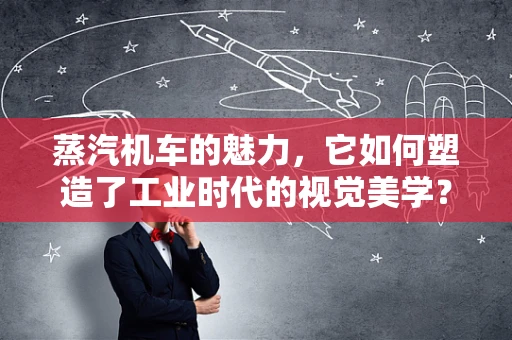 蒸汽机车的魅力，它如何塑造了工业时代的视觉美学？