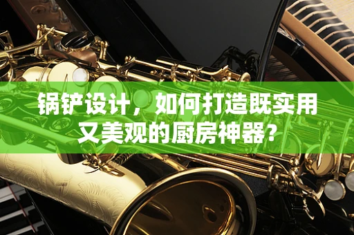锅铲设计，如何打造既实用又美观的厨房神器？