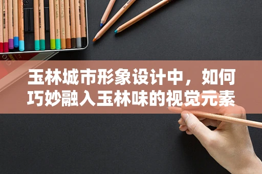 玉林城市形象设计中，如何巧妙融入玉林味的视觉元素？