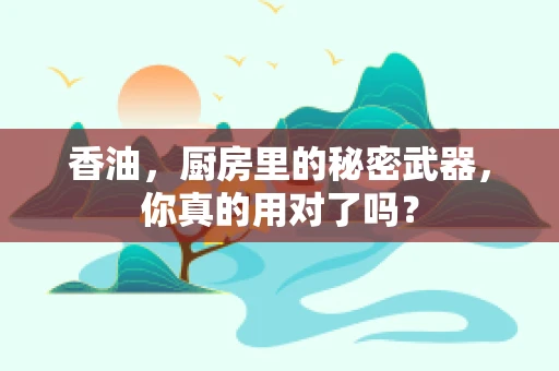 香油，厨房里的秘密武器，你真的用对了吗？
