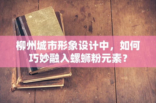 柳州城市形象设计中，如何巧妙融入螺蛳粉元素？