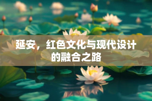 延安，红色文化与现代设计的融合之路
