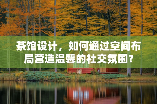 茶馆设计，如何通过空间布局营造温馨的社交氛围？