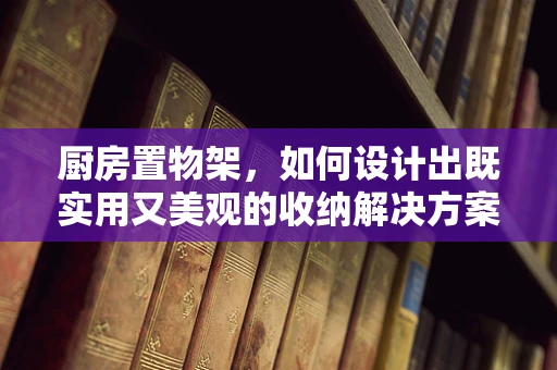 厨房置物架，如何设计出既实用又美观的收纳解决方案？