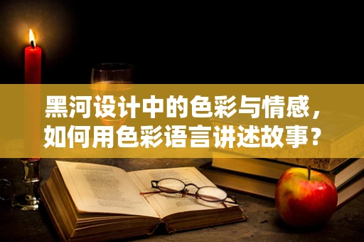 黑河设计中的色彩与情感，如何用色彩语言讲述故事？