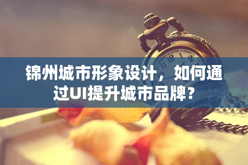 锦州城市形象设计，如何通过UI提升城市品牌？