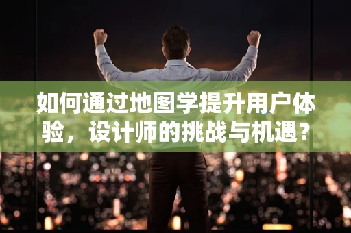 如何通过地图学提升用户体验，设计师的挑战与机遇？