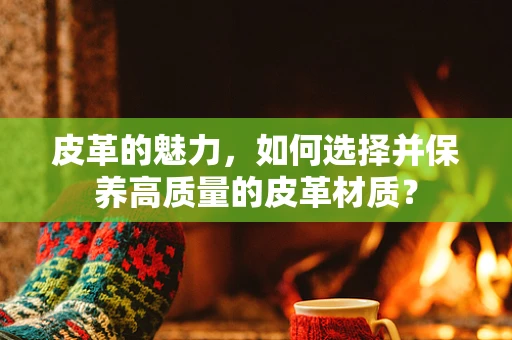 皮革的魅力，如何选择并保养高质量的皮革材质？