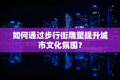 如何通过步行街雕塑提升城市文化氛围？