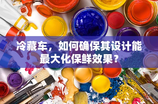 冷藏车，如何确保其设计能最大化保鲜效果？