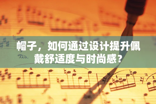帽子，如何通过设计提升佩戴舒适度与时尚感？