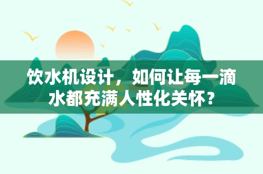 饮水机设计，如何让每一滴水都充满人性化关怀？