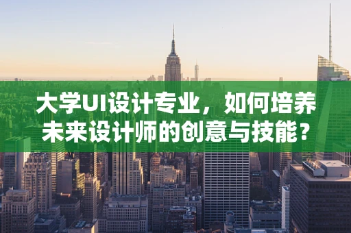 大学UI设计专业，如何培养未来设计师的创意与技能？